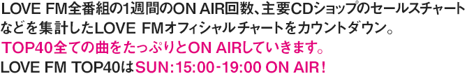 LOVE FM全番組の1週間のOn Air回数、主要CDショップのセールスチャートなどを集計したLOVE FMオフィシャルチャートをカウントダウン。TOP40全ての曲をたっぷりとOn Airしていきます。LOVE FM TOP40 はSUN:15:00-19:00 ON AIR！